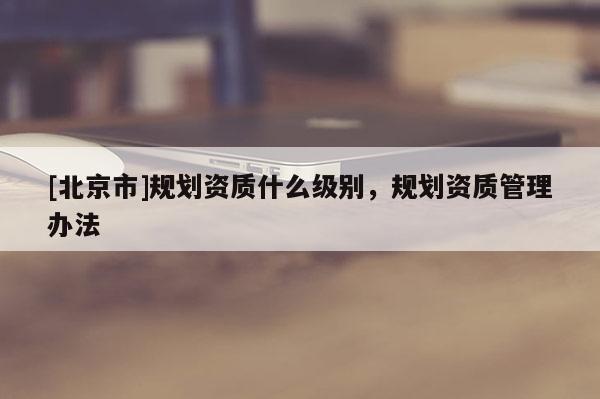 [北京市]規(guī)劃資質(zhì)什么級別，規(guī)劃資質(zhì)管理辦法