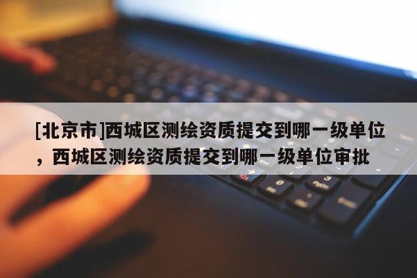 [北京市]西城區(qū)測繪資質(zhì)提交到哪一級單位，西城區(qū)測繪資質(zhì)提交到哪一級單位審批