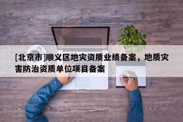 [北京市]順義區(qū)地災(zāi)資質(zhì)業(yè)績備案，地質(zhì)災(zāi)害防治資質(zhì)單位項目備案