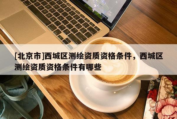 [北京市]西城區(qū)測繪資質(zhì)資格條件，西城區(qū)測繪資質(zhì)資格條件有哪些