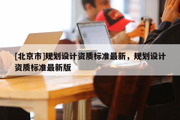 [北京市]規(guī)劃設(shè)計(jì)資質(zhì)標(biāo)準(zhǔn)最新，規(guī)劃設(shè)計(jì)資質(zhì)標(biāo)準(zhǔn)最新版