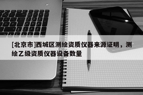 [北京市]西城區(qū)測(cè)繪資質(zhì)儀器來源證明，測(cè)繪乙級(jí)資質(zhì)儀器設(shè)備數(shù)量