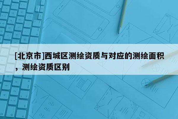 [北京市]西城區(qū)測(cè)繪資質(zhì)與對(duì)應(yīng)的測(cè)繪面積，測(cè)繪資質(zhì)區(qū)別
