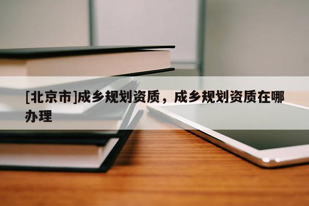 [北京市]成鄉(xiāng)規(guī)劃資質，成鄉(xiāng)規(guī)劃資質在哪辦理
