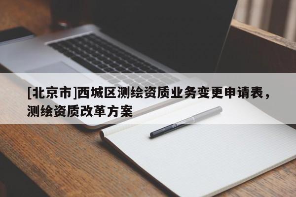 [北京市]西城區(qū)測(cè)繪資質(zhì)業(yè)務(wù)變更申請(qǐng)表，測(cè)繪資質(zhì)改革方案