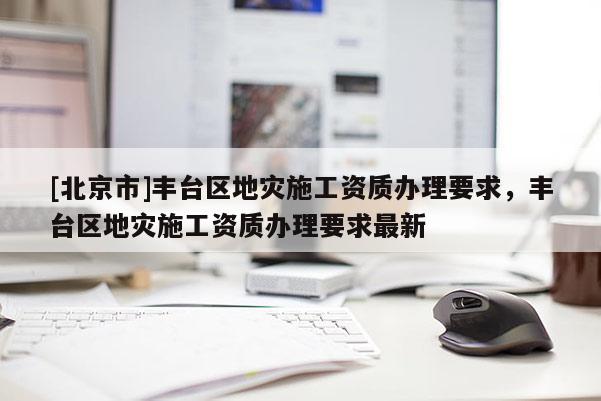 [北京市]豐臺區(qū)地災(zāi)施工資質(zhì)辦理要求，豐臺區(qū)地災(zāi)施工資質(zhì)辦理要求最新