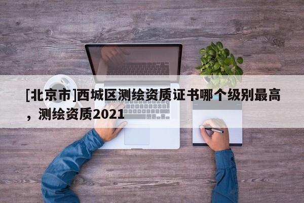 [北京市]西城區(qū)測(cè)繪資質(zhì)證書(shū)哪個(gè)級(jí)別最高，測(cè)繪資質(zhì)2021
