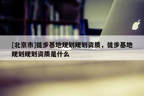 [北京市]徙步基地規(guī)劃規(guī)劃資質(zhì)，徙步基地規(guī)劃規(guī)劃資質(zhì)是什么