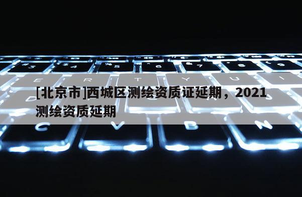 [北京市]西城區(qū)測(cè)繪資質(zhì)證延期，2021測(cè)繪資質(zhì)延期