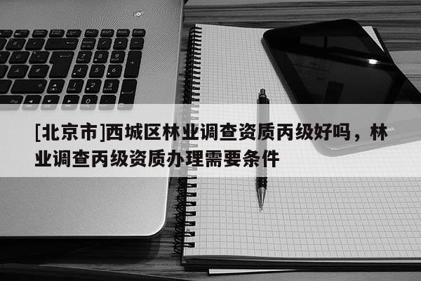 [北京市]西城區(qū)林業(yè)調(diào)查資質(zhì)丙級好嗎，林業(yè)調(diào)查丙級資質(zhì)辦理需要條件