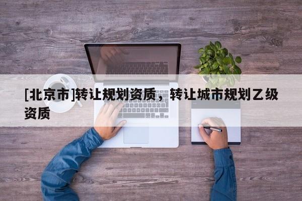 [北京市]轉(zhuǎn)讓規(guī)劃資質(zhì)，轉(zhuǎn)讓城市規(guī)劃乙級(jí)資質(zhì)