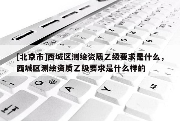 [北京市]西城區(qū)測繪資質(zhì)乙級要求是什么，西城區(qū)測繪資質(zhì)乙級要求是什么樣的