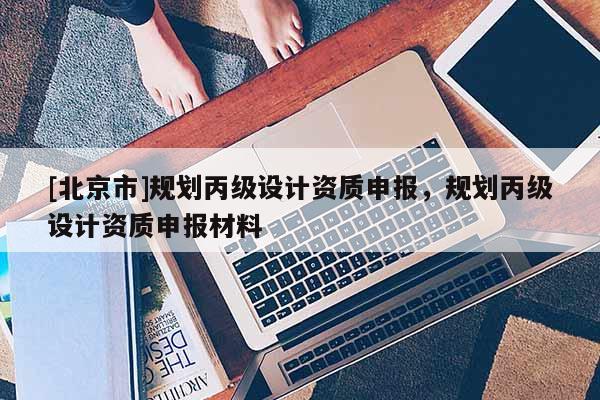 [北京市]規(guī)劃丙級設(shè)計資質(zhì)申報，規(guī)劃丙級設(shè)計資質(zhì)申報材料