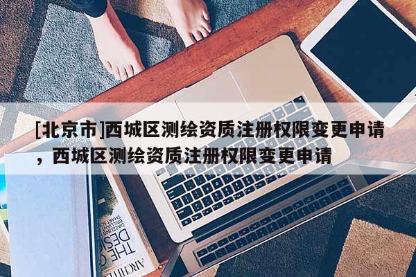[北京市]西城區(qū)測繪資質(zhì)注冊權(quán)限變更申請，西城區(qū)測繪資質(zhì)注冊權(quán)限變更申請