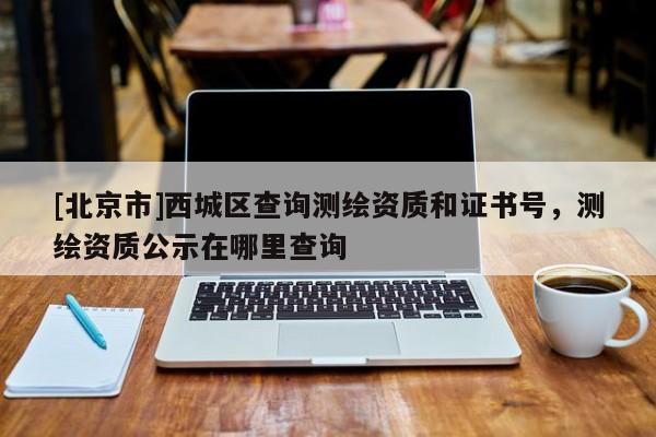 [北京市]西城區(qū)查詢測繪資質(zhì)和證書號，測繪資質(zhì)公示在哪里查詢