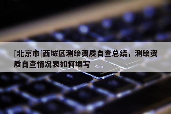 [北京市]西城區(qū)測繪資質(zhì)自查總結(jié)，測繪資質(zhì)自查情況表如何填寫