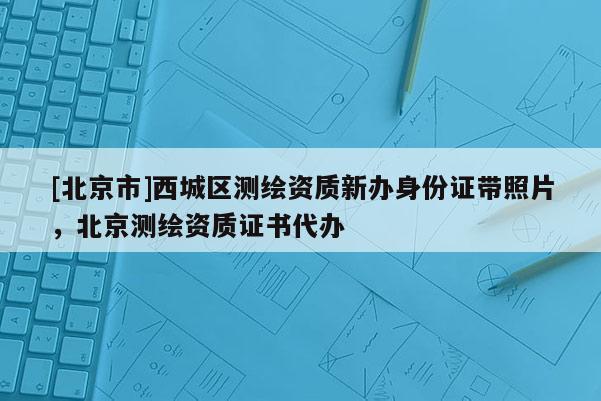 [北京市]西城區(qū)測(cè)繪資質(zhì)新辦身份證帶照片，北京測(cè)繪資質(zhì)證書代辦
