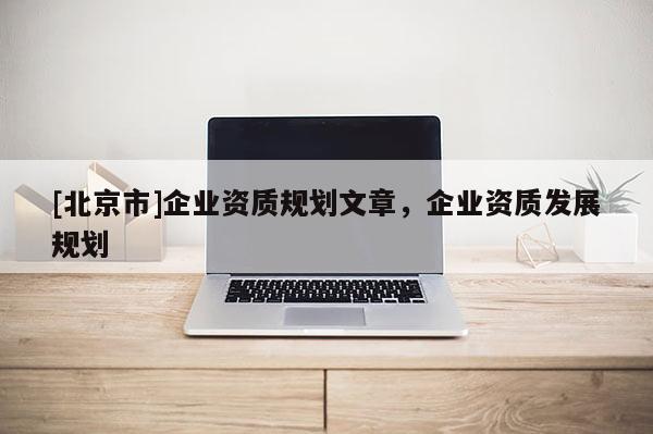 [北京市]企業(yè)資質(zhì)規(guī)劃文章，企業(yè)資質(zhì)發(fā)展規(guī)劃
