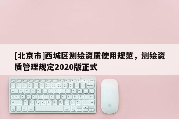[北京市]西城區(qū)測(cè)繪資質(zhì)使用規(guī)范，測(cè)繪資質(zhì)管理規(guī)定2020版正式