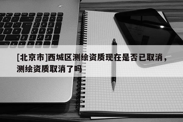 [北京市]西城區(qū)測(cè)繪資質(zhì)現(xiàn)在是否已取消，測(cè)繪資質(zhì)取消了嗎