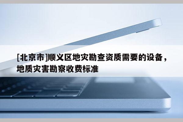 [北京市]順義區(qū)地災(zāi)勘查資質(zhì)需要的設(shè)備，地質(zhì)災(zāi)害勘察收費(fèi)標(biāo)準(zhǔn)