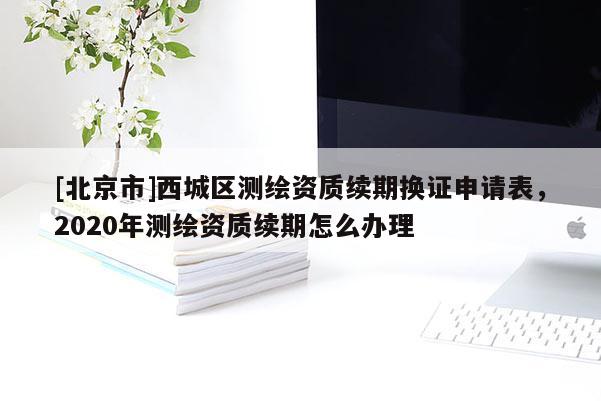 [北京市]西城區(qū)測(cè)繪資質(zhì)續(xù)期換證申請(qǐng)表，2020年測(cè)繪資質(zhì)續(xù)期怎么辦理
