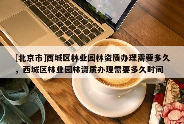 [北京市]西城區(qū)林業(yè)園林資質(zhì)辦理需要多久，西城區(qū)林業(yè)園林資質(zhì)辦理需要多久時(shí)間