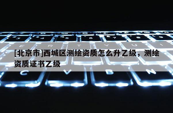 [北京市]西城區(qū)測(cè)繪資質(zhì)怎么升乙級(jí)，測(cè)繪資質(zhì)證書(shū)乙級(jí)