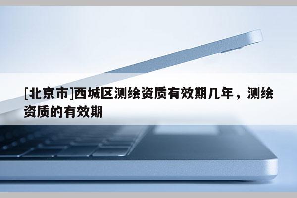 [北京市]西城區(qū)測(cè)繪資質(zhì)有效期幾年，測(cè)繪資質(zhì)的有效期