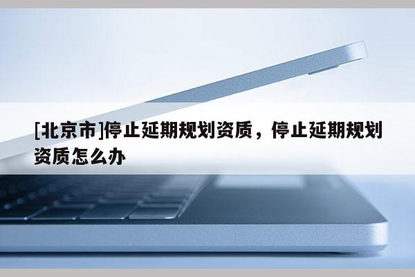 [北京市]停止延期規(guī)劃資質，停止延期規(guī)劃資質怎么辦