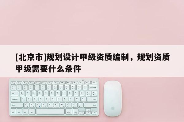 [北京市]規(guī)劃設計甲級資質編制，規(guī)劃資質甲級需要什么條件