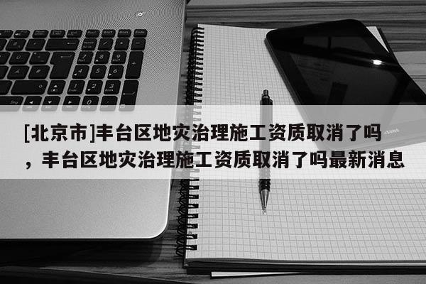[北京市]豐臺(tái)區(qū)地災(zāi)治理施工資質(zhì)取消了嗎，豐臺(tái)區(qū)地災(zāi)治理施工資質(zhì)取消了嗎最新消息