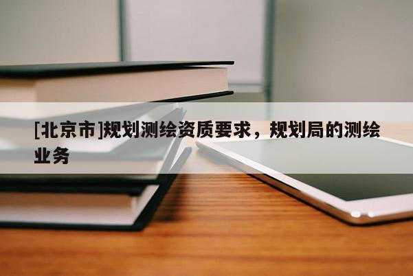 [北京市]規(guī)劃測(cè)繪資質(zhì)要求，規(guī)劃局的測(cè)繪業(yè)務(wù)