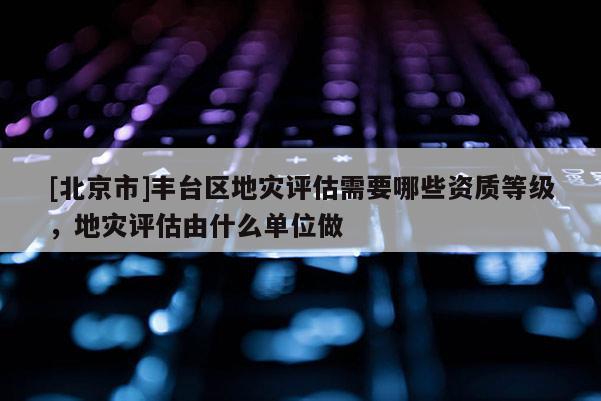 [北京市]豐臺(tái)區(qū)地災(zāi)評(píng)估需要哪些資質(zhì)等級(jí)，地災(zāi)評(píng)估由什么單位做