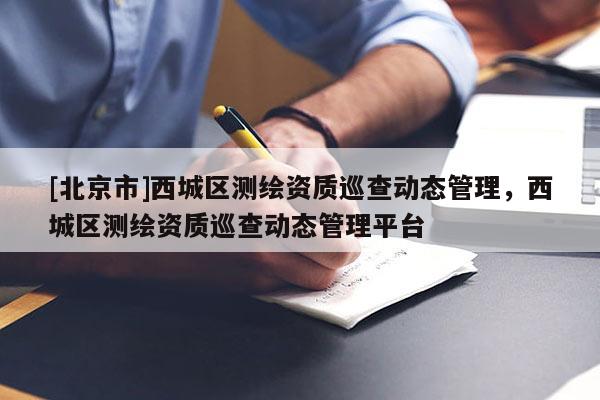 [北京市]西城區(qū)測繪資質(zhì)巡查動態(tài)管理，西城區(qū)測繪資質(zhì)巡查動態(tài)管理平臺