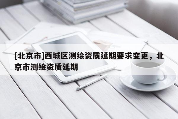 [北京市]西城區(qū)測繪資質(zhì)延期要求變更，北京市測繪資質(zhì)延期