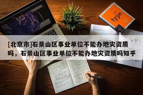 [北京市]石景山區(qū)事業(yè)單位不能辦地災(zāi)資質(zhì)嗎，石景山區(qū)事業(yè)單位不能辦地災(zāi)資質(zhì)嗎知乎