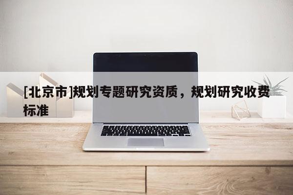 [北京市]規(guī)劃專題研究資質(zhì)，規(guī)劃研究收費標準