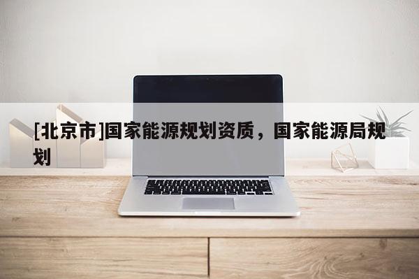 [北京市]國家能源規(guī)劃資質(zhì)，國家能源局規(guī)劃