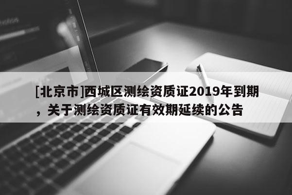[北京市]西城區(qū)測繪資質(zhì)證2019年到期，關于測繪資質(zhì)證有效期延續(xù)的公告