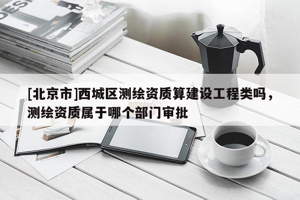 [北京市]西城區(qū)測繪資質(zhì)算建設工程類嗎，測繪資質(zhì)屬于哪個部門審批