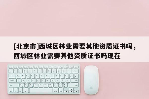 [北京市]西城區(qū)林業(yè)需要其他資質(zhì)證書(shū)嗎，西城區(qū)林業(yè)需要其他資質(zhì)證書(shū)嗎現(xiàn)在