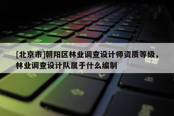 [北京市]朝陽(yáng)區(qū)林業(yè)調(diào)查設(shè)計(jì)師資質(zhì)等級(jí)，林業(yè)調(diào)查設(shè)計(jì)隊(duì)屬于什么編制