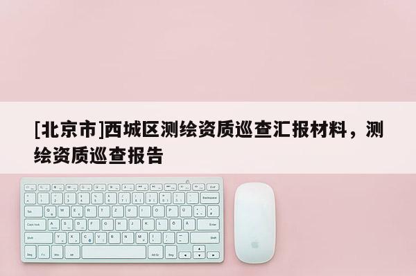 [北京市]西城區(qū)測(cè)繪資質(zhì)巡查匯報(bào)材料，測(cè)繪資質(zhì)巡查報(bào)告