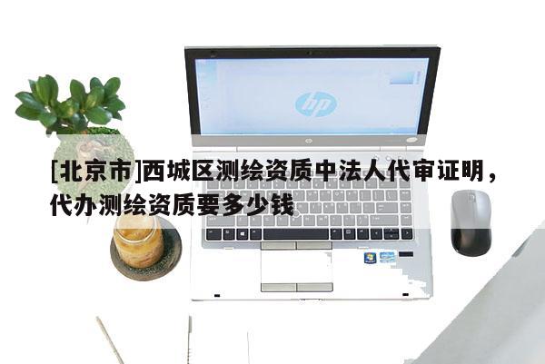 [北京市]西城區(qū)測(cè)繪資質(zhì)中法人代審證明，代辦測(cè)繪資質(zhì)要多少錢
