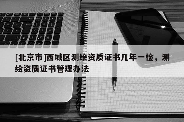 [北京市]西城區(qū)測(cè)繪資質(zhì)證書幾年一檢，測(cè)繪資質(zhì)證書管理辦法