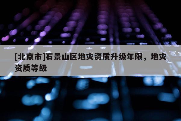 [北京市]石景山區(qū)地災(zāi)資質(zhì)升級(jí)年限，地災(zāi)資質(zhì)等級(jí)