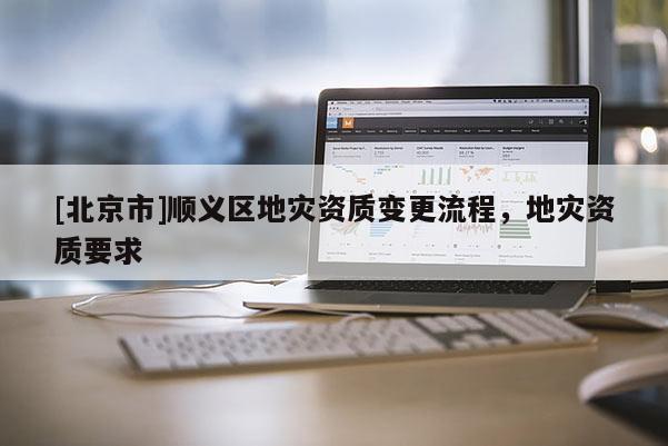 [北京市]順義區(qū)地災(zāi)資質(zhì)變更流程，地災(zāi)資質(zhì)要求