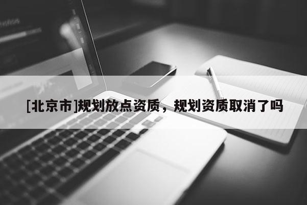 [北京市]規(guī)劃放點(diǎn)資質(zhì)，規(guī)劃資質(zhì)取消了嗎