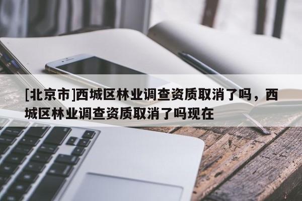 [北京市]西城區(qū)林業(yè)調(diào)查資質(zhì)取消了嗎，西城區(qū)林業(yè)調(diào)查資質(zhì)取消了嗎現(xiàn)在
